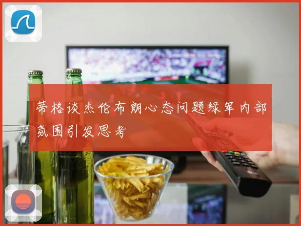 蒂格谈杰伦布朗心态问题绿军内部氛围引发思考