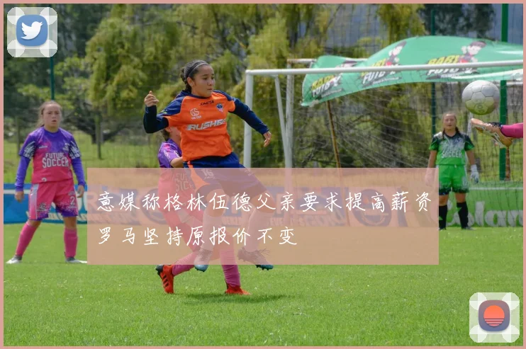 意媒称格林伍德父亲要求提高薪资罗马坚持原报价不变