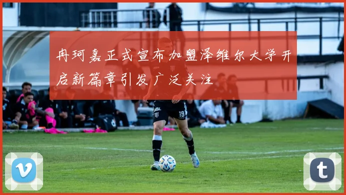 冉珂嘉正式宣布加盟泽维尔大学开启新篇章引发广泛关注
