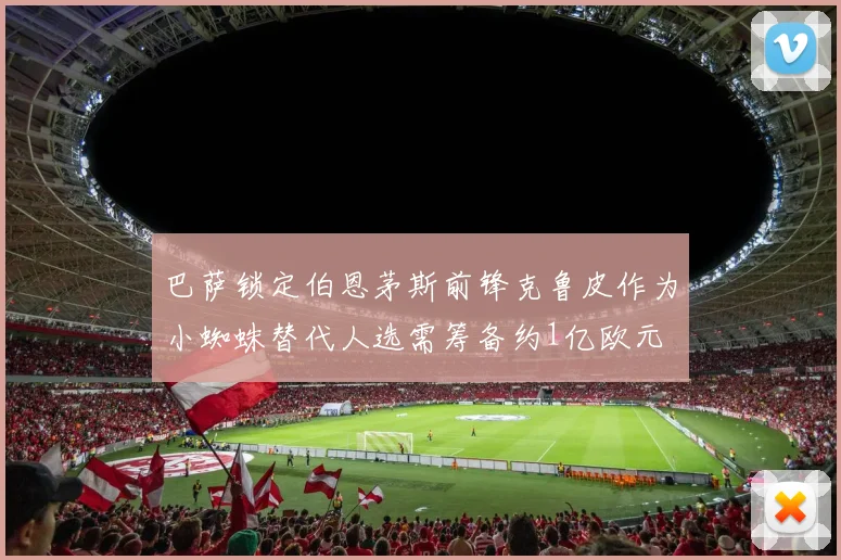 巴萨锁定伯恩茅斯前锋克鲁皮作为小蜘蛛替代人选需筹备约1亿欧元