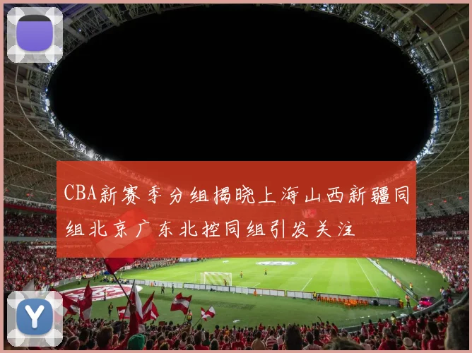 CBA新赛季分组揭晓上海山西新疆同组北京广东北控同组引发关注