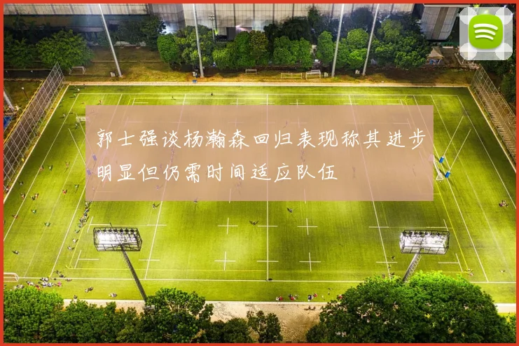 郭士强谈杨瀚森回归表现称其进步明显但仍需时间适应队伍