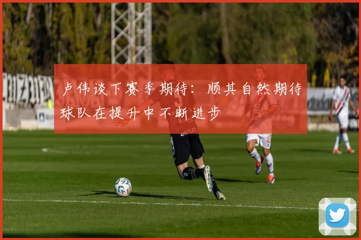 卢伟谈下赛季期待：顺其自然期待球队在提升中不断进步