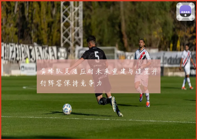 黄蜂队灵活应对未来重建与追星并行阵容保持竞争力