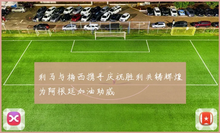 利马与梅西携手庆祝胜利共铸辉煌为阿根廷加油助威