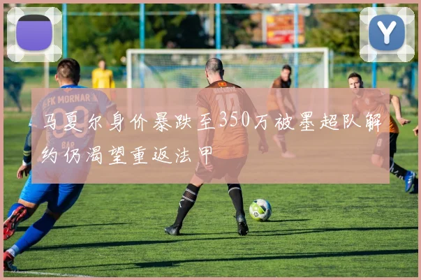 马夏尔身价暴跌至350万被墨超队解约仍渴望重返法甲