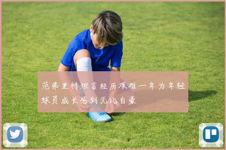 范弗里特坦言经历艰难一年为年轻球员成长感到无比自豪