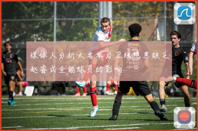 媒体人分析大名单后卫线隐患缺乏赵睿式全能球员的影响
