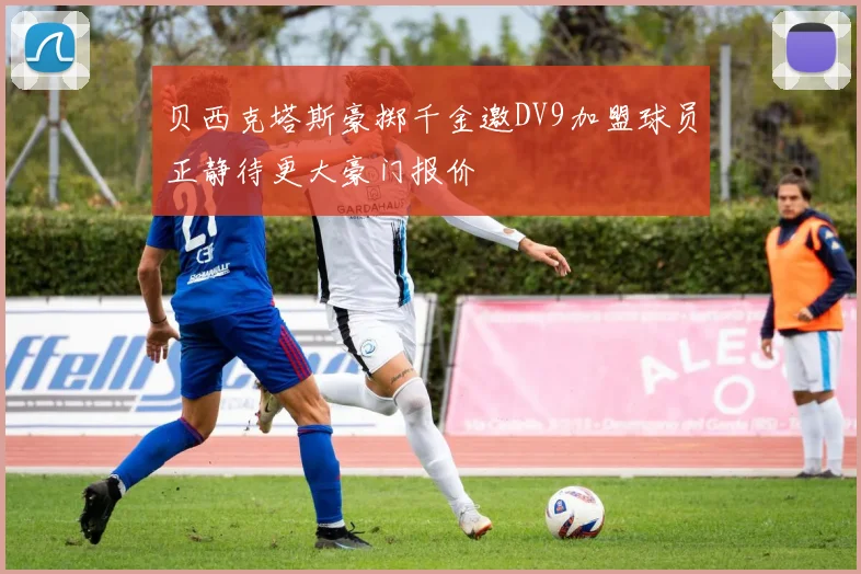 贝西克塔斯豪掷千金邀DV9加盟球员正静待更大豪门报价
