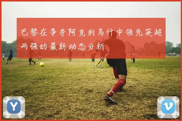 巴黎在争夺阿克利乌什中领先英超两强的最新动态分析